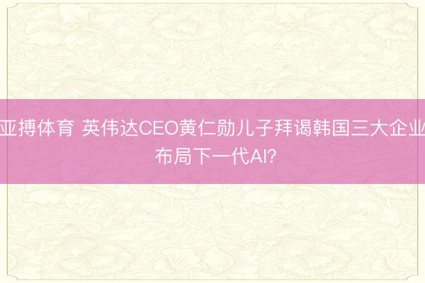 亚搏体育 英伟达CEO黄仁勋儿子拜谒韩国三大企业 布局下一代AI？