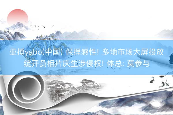亚搏yabo(中国) 保捏感性! 多地市场大屏投放绽开员相片庆生涉侵权! 体总: 莫参与