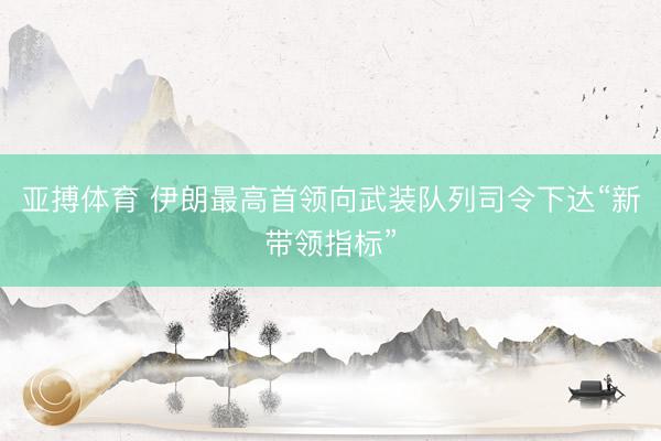 亚搏体育 伊朗最高首领向武装队列司令下达“新带领指标”