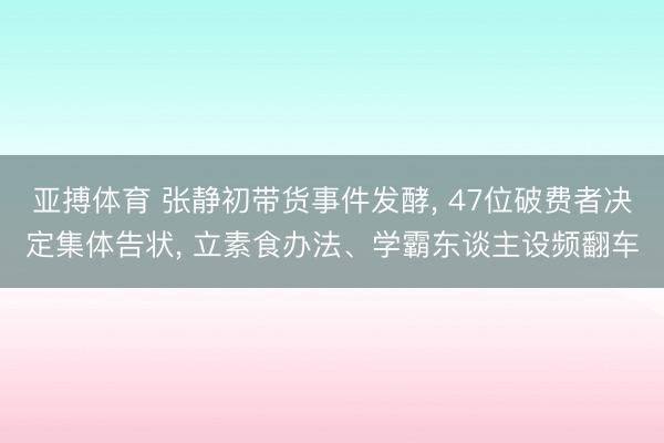 亚搏体育 张静初带货事件发酵, 47位破费者决定集体告状, 立素食办法、学霸东谈主设频翻车