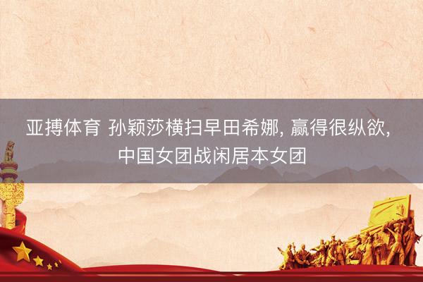 亚搏体育 孙颖莎横扫早田希娜， 赢得很纵欲， 中国女团战闲居本女团