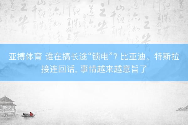 亚搏体育 谁在搞长途“锁电”? 比亚迪、特斯拉接连回话， 事情越来越意旨了