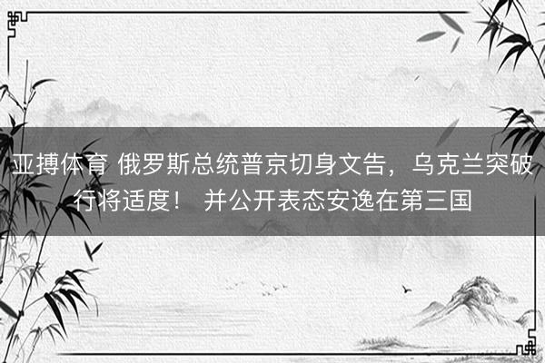 亚搏体育 俄罗斯总统普京切身文告，乌克兰突破行将适度！ 并公开表态安逸在第三国