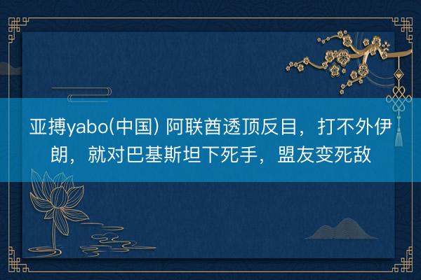 亚搏yabo(中国) 阿联酋透顶反目，打不外伊朗，就对巴基斯坦下死手，盟友变死敌
