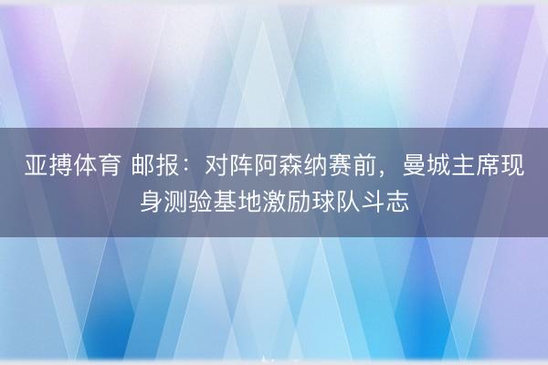 亚搏体育 邮报：对阵阿森纳赛前，曼城主席现身测验基地激励球队斗志