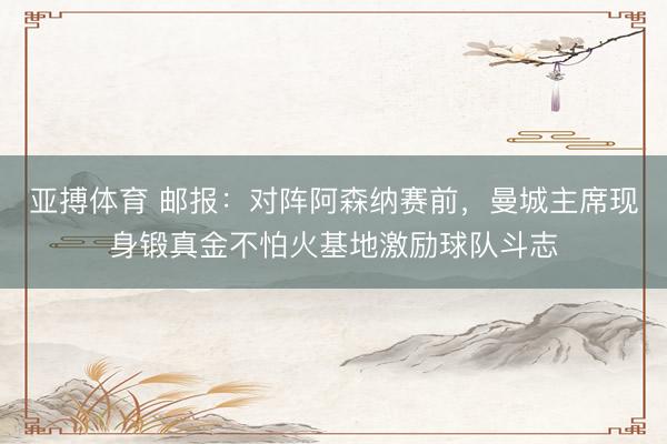 亚搏体育 邮报:对阵阿森纳赛前,曼城主席现身锻真金不怕火基地激励球队斗志