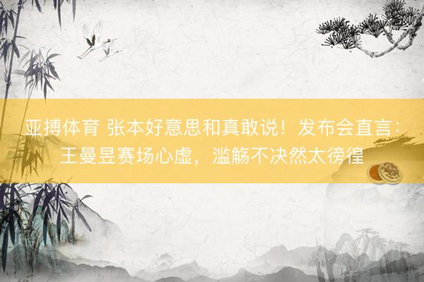 亚搏体育 张本好意思和真敢说!发布会直言:王曼昱赛场心虚,滥觞不决然太徬徨