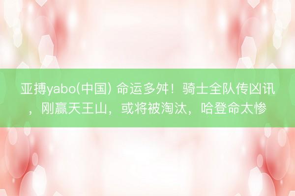 亚搏yabo(中国) 命运多舛！骑士全队传凶讯，刚赢天王山，或将被淘汰，哈登命太惨