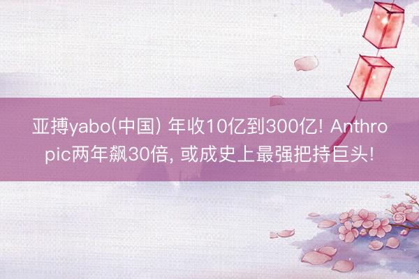 亚搏yabo(中国) 年收10亿到300亿! Anthropic两年飙30倍， 或成史上最强把持巨头!