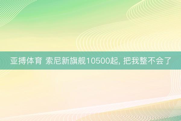 亚搏体育 索尼新旗舰10500起， 把我整不会了