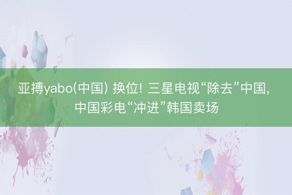 亚搏yabo(中国) 换位! 三星电视“除去”中国， 中国彩电“冲进”韩国卖场