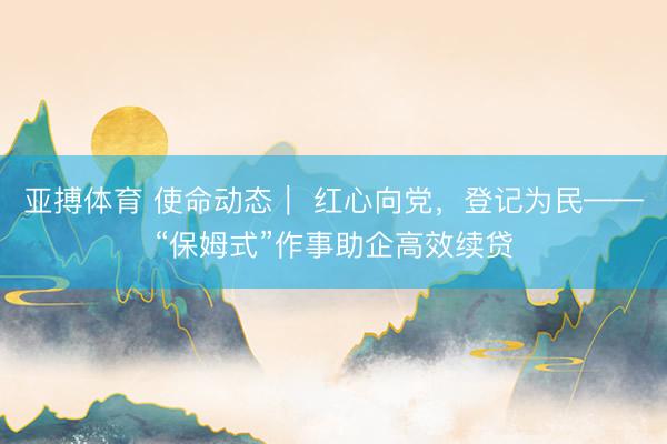 亚搏体育 使命动态｜ 红心向党，登记为民——“保姆式”作事助企高效续贷