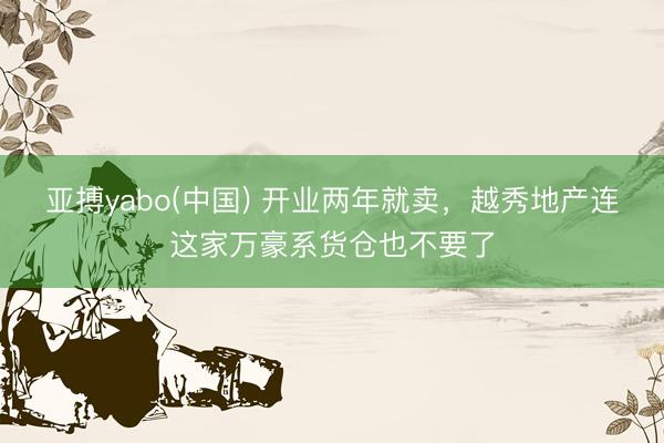 亚搏yabo(中国) 开业两年就卖，越秀地产连这家万豪系货仓也不要了