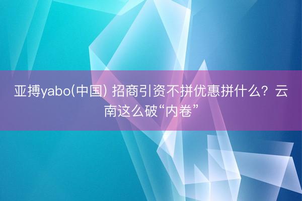 亚搏yabo(中国) 招商引资不拼优惠拼什么？云南这么破“内卷”