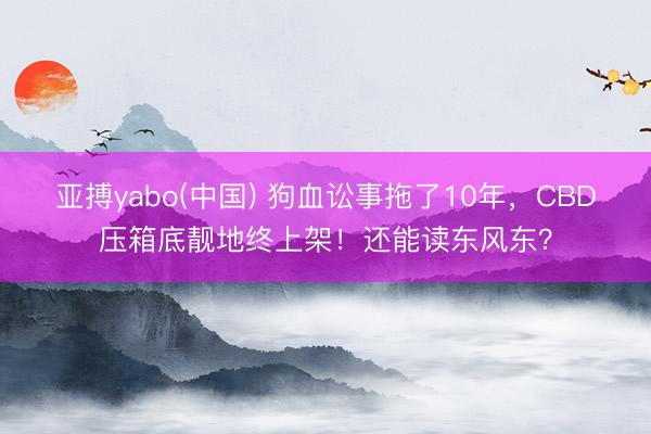 亚搏yabo(中国) 狗血讼事拖了10年，CBD压箱底靓地终上架！还能读东风东？
