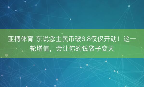 亚搏体育 东说念主民币破6.8仅仅开动！这一轮增值，会让你的钱袋子变天