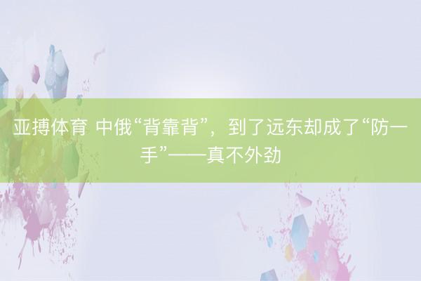 亚搏体育 中俄“背靠背”，到了远东却成了“防一手”——真不外劲
