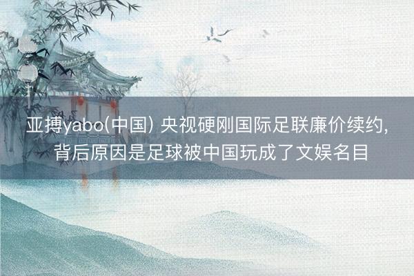 亚搏yabo(中国) 央视硬刚国际足联廉价续约， 背后原因是足球被中国玩成了文娱名目