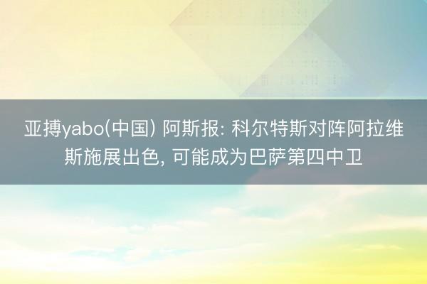 亚搏yabo(中国) 阿斯报: 科尔特斯对阵阿拉维斯施展出色, 可能成为巴萨第四中卫