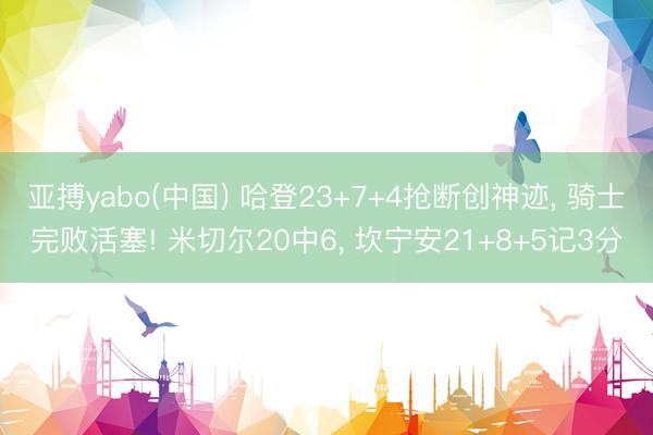 亚搏yabo(中国) 哈登23+7+4抢断创神迹， 骑士完败活塞! 米切尔20中6， 坎宁安21+8+5记3分