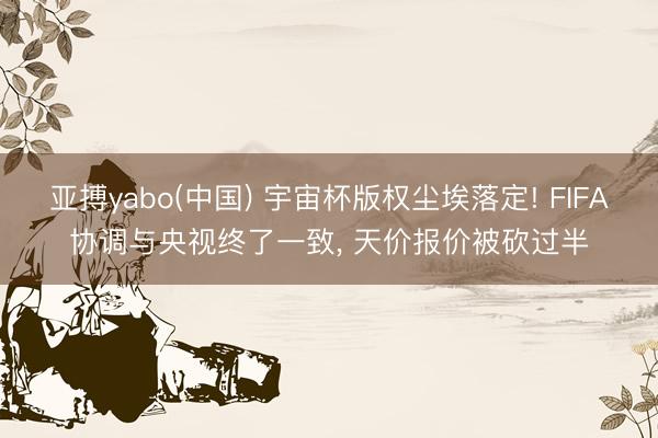 亚搏yabo(中国) 宇宙杯版权尘埃落定! FIFA协调与央视终了一致， 天价报价被砍过半