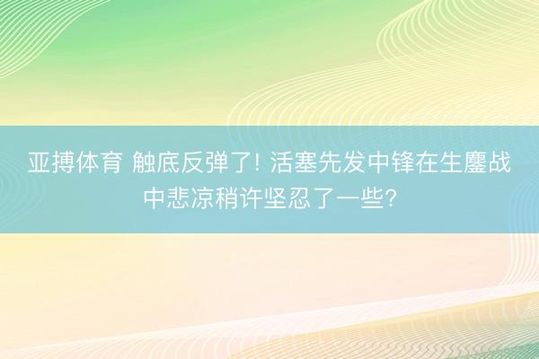 亚搏体育 触底反弹了! 活塞先发中锋在生鏖战中悲凉稍许坚忍了一些?