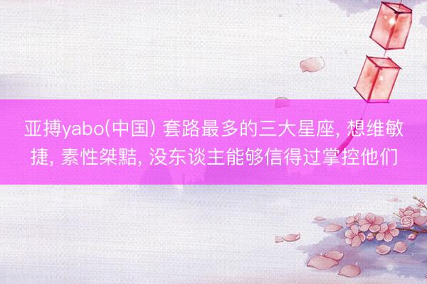 亚搏yabo(中国) 套路最多的三大星座， 想维敏捷， 素性桀黠， 没东谈主能够信得过掌控他们