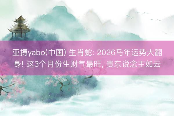 亚搏yabo(中国) 生肖蛇: 2026马年运势大翻身! 这3个月份生财气最旺， 贵东说念主如云