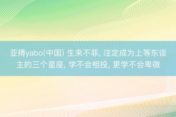 亚搏yabo(中国) 生来不菲， 注定成为上等东谈主的三个星座， 学不会相投， 更学不会卑微