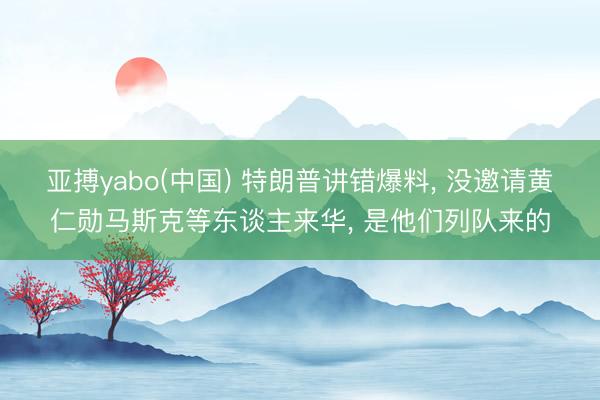 亚搏yabo(中国) 特朗普讲错爆料， 没邀请黄仁勋马斯克等东谈主来华， 是他们列队来的