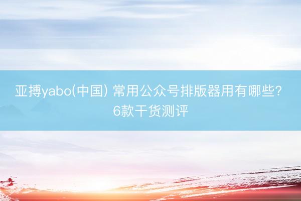 亚搏yabo(中国) 常用公众号排版器用有哪些? 6款干货测评