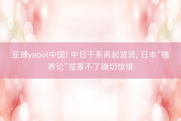 亚搏yabo(中国) 中日干系再起波浪， 日本“赡养论”笼罩不了确切惊惧