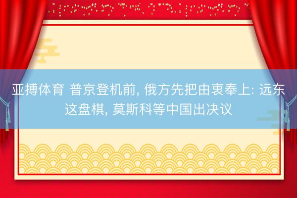 亚搏体育 普京登机前， 俄方先把由衷奉上: 远东这盘棋， 莫斯科等中国出决议