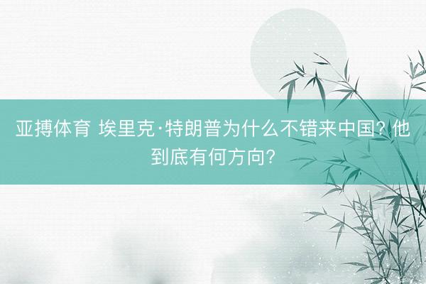 亚搏体育 埃里克·特朗普为什么不错来中国? 他到底有何方向?