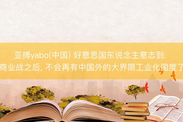 亚搏yabo(中国) 好意思国东说念主意志到: 商业战之后， 不会再有中国外的大界限工业化国度了