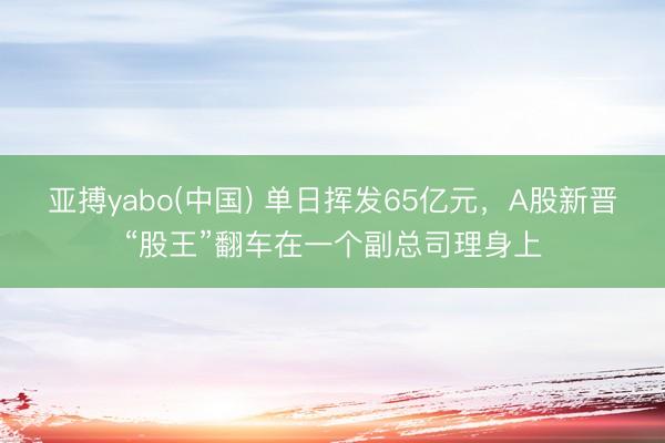 亚搏yabo(中国) 单日挥发65亿元，A股新晋“股王”翻车在一个副总司理身上