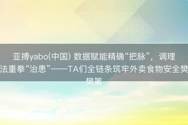 亚搏yabo(中国) 数据赋能精确“把脉”，调理王法重拳“治患”——TA们全链条筑牢外卖食物安全樊篱