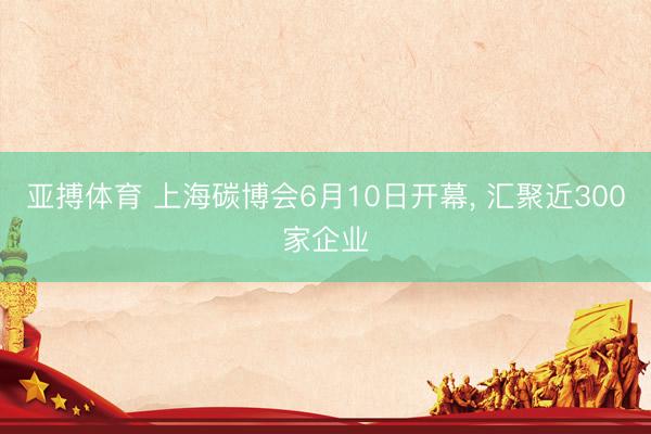 亚搏体育 上海碳博会6月10日开幕， 汇聚近300家企业
