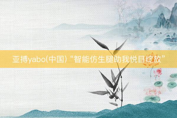 亚搏yabo(中国) “智能仿生腿助我悦目绽放”