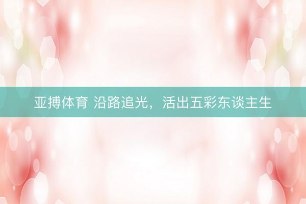 亚搏体育 沿路追光，活出五彩东谈主生