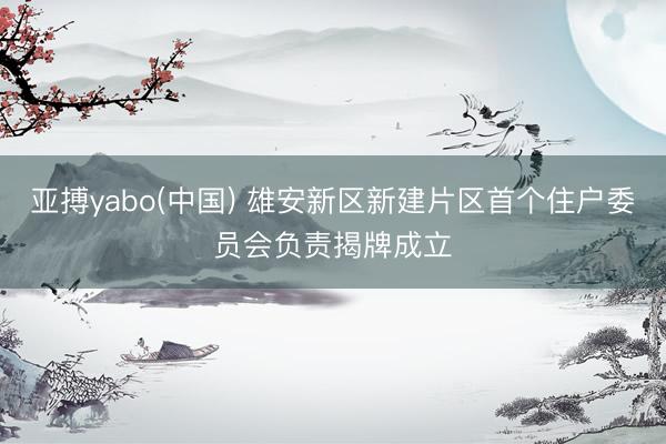 亚搏yabo(中国) 雄安新区新建片区首个住户委员会负责揭牌成立