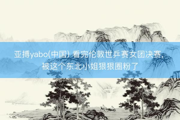亚搏yabo(中国) 看完伦敦世乒赛女团决赛， 被这个东北小姐狠狠圈粉了