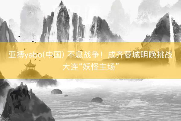 亚搏yabo(中国) 不息战争！成齐蓉城明晚挑战大连“妖怪主场”