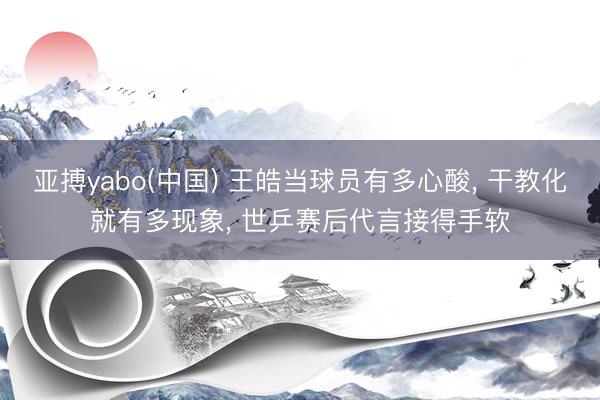 亚搏yabo(中国) 王皓当球员有多心酸， 干教化就有多现象， 世乒赛后代言接得手软