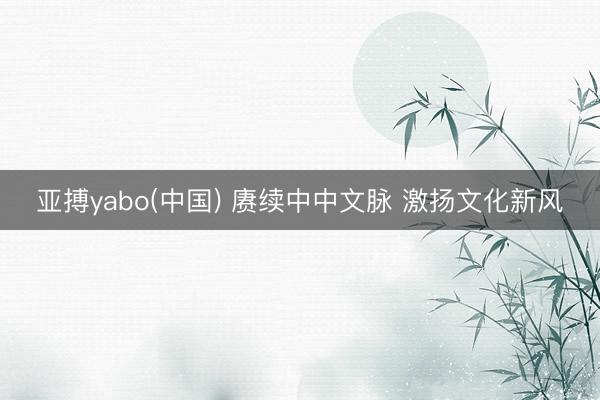 亚搏yabo(中国) 赓续中中文脉 激扬文化新风