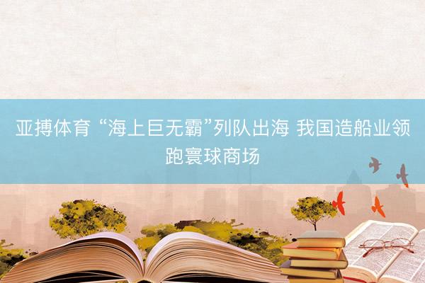 亚搏体育 “海上巨无霸”列队出海 我国造船业领跑寰球商场