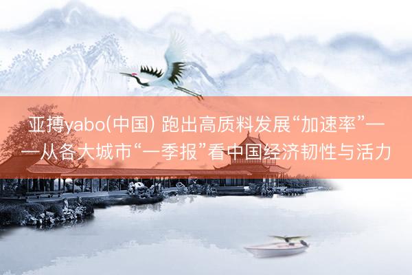 亚搏yabo(中国) 跑出高质料发展“加速率”——从各大城市“一季报”看中国经济韧性与活力