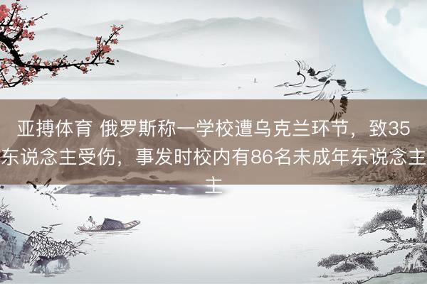 亚搏体育 俄罗斯称一学校遭乌克兰环节，致35东说念主受伤，事发时校内有86名未成年东说念主