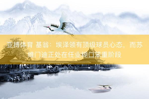 亚搏体育 基翁：埃泽领有顶级球员心态，而苏维门迪正处在任业糊口笨重阶段