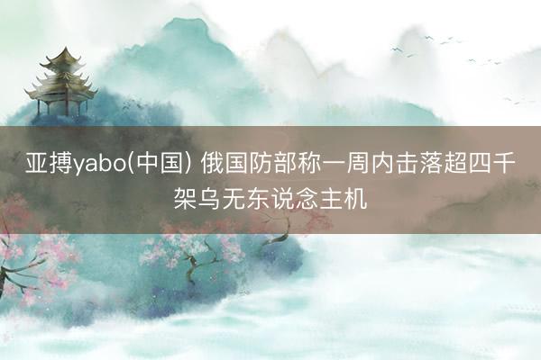 亚搏yabo(中国) 俄国防部称一周内击落超四千架乌无东说念主机